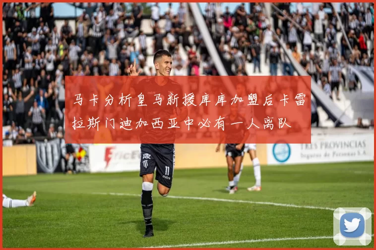 马卡分析皇马新援库库加盟后卡雷拉斯门迪加西亚中必有一人离队