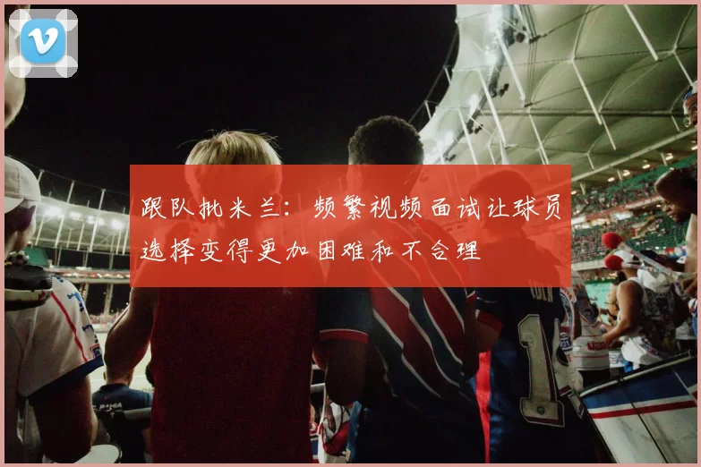 跟队批米兰：频繁视频面试让球员选择变得更加困难和不合理