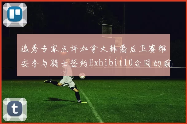 选秀专家点评加拿大韩裔后卫赛维安李与骑士签约Exhibit10合同的前景分析