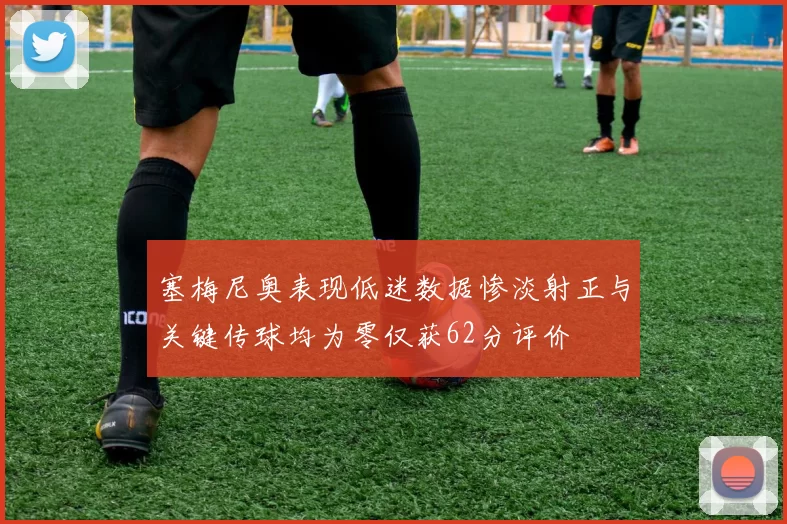 塞梅尼奥表现低迷数据惨淡射正与关键传球均为零仅获62分评价