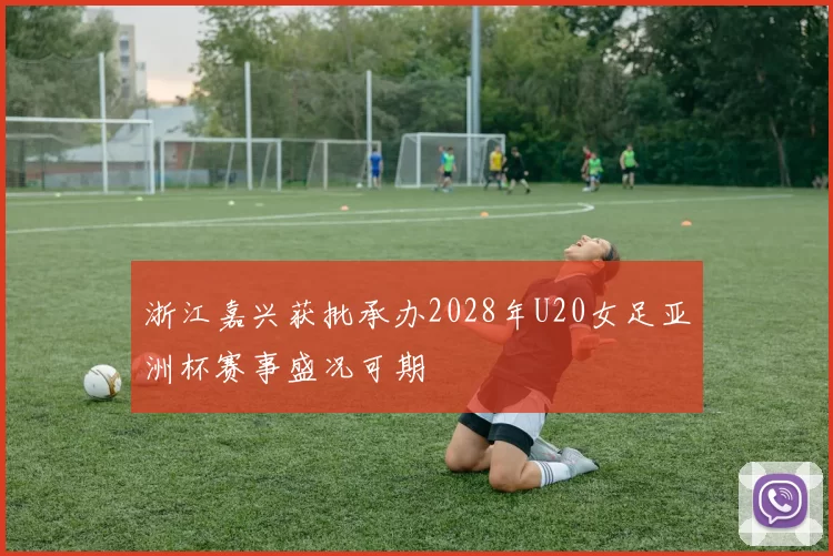 浙江嘉兴获批承办2028年U20女足亚洲杯赛事盛况可期