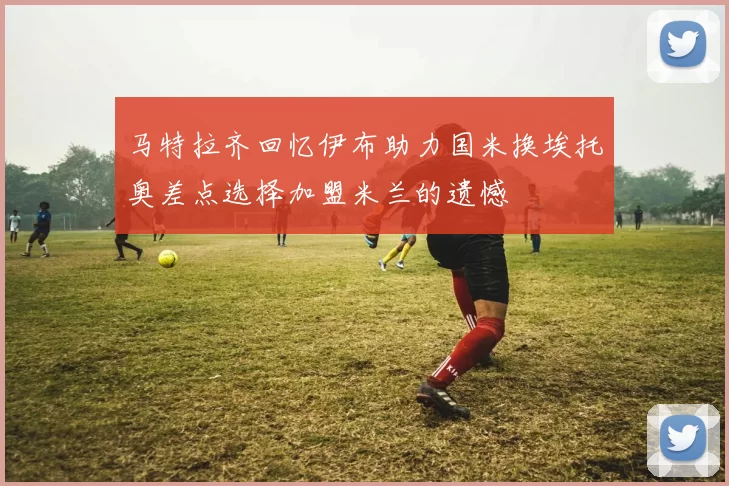 马特拉齐回忆伊布助力国米换埃托奥差点选择加盟米兰的遗憾