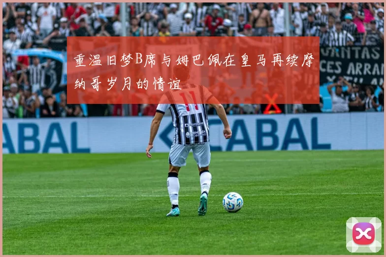 重温旧梦B席与姆巴佩在皇马再续摩纳哥岁月的情谊