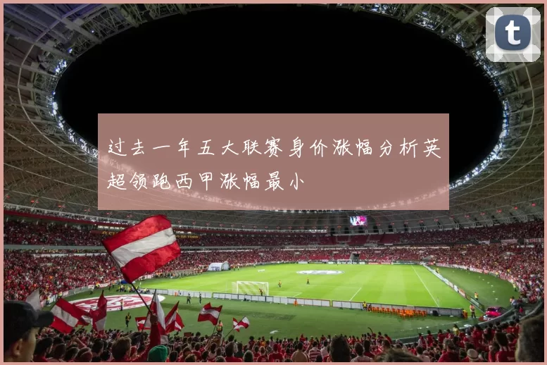 过去一年五大联赛身价涨幅分析英超领跑西甲涨幅最小