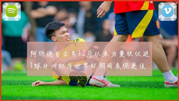 阿玛德自去年12月以来为曼联仅进1球非洲杯与世界杯期间表现更佳