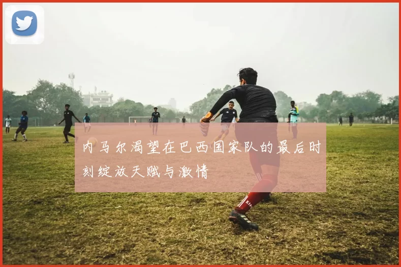 内马尔渴望在巴西国家队的最后时刻绽放天赋与激情