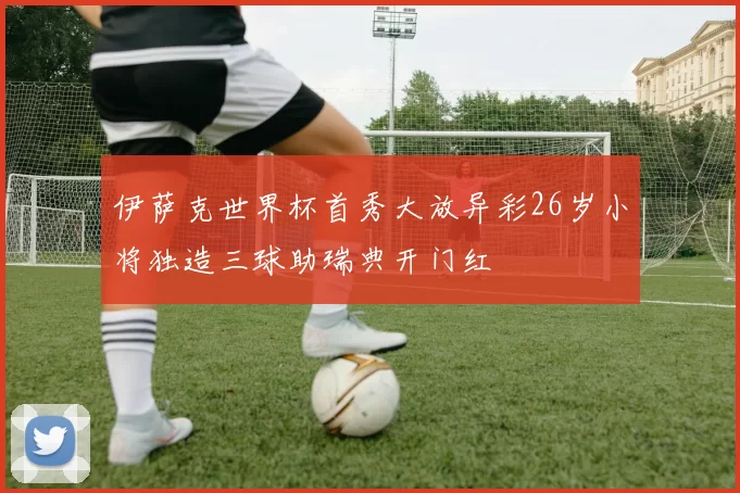 伊萨克世界杯首秀大放异彩26岁小将独造三球助瑞典开门红