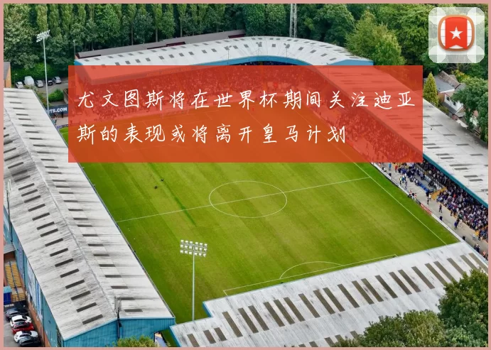 尤文图斯将在世界杯期间关注迪亚斯的表现或将离开皇马计划