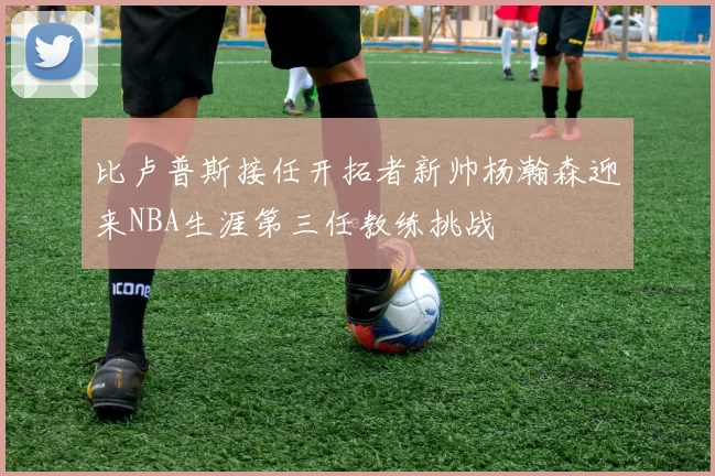 比卢普斯接任开拓者新帅杨瀚森迎来NBA生涯第三任教练挑战
