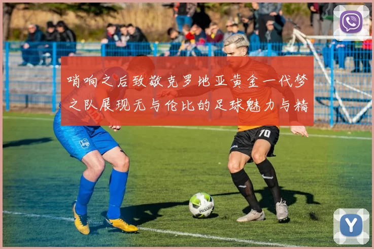 哨响之后致敬克罗地亚黄金一代梦之队展现无与伦比的足球魅力与精神